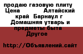 продаю газовую плиту › Цена ­ 5 500 - Алтайский край, Барнаул г. Домашняя утварь и предметы быта » Другое   